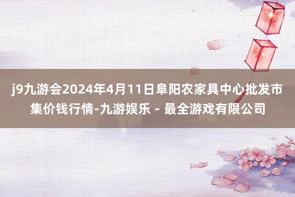 j9九游会2024年4月11日阜阳农家具中心批发市集价钱行情-九游娱乐 - 最全游戏有限公司