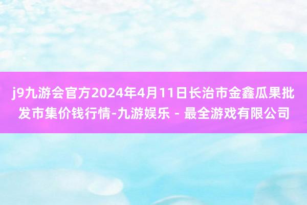 j9九游会官方2024年4月11日长治市金鑫瓜果批发市集价钱行情-九游娱乐 - 最全游戏有限公司