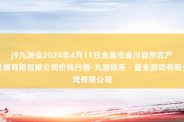 j9九游会2024年4月11日金昌市金川自然农产物发展有限包袱公司价钱行情-九游娱乐 - 最全游戏有限公司