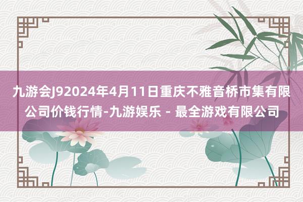 九游会J92024年4月11日重庆不雅音桥市集有限公司价钱行情-九游娱乐 - 最全游戏有限公司