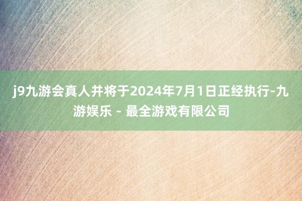 j9九游会真人并将于2024年7月1日正经执行-九游娱乐 - 最全游戏有限公司