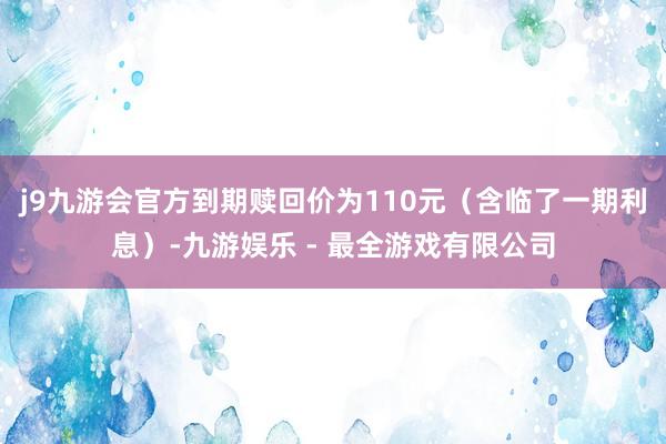 j9九游会官方到期赎回价为110元（含临了一期利息）-九游娱乐 - 最全游戏有限公司