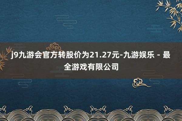 j9九游会官方转股价为21.27元-九游娱乐 - 最全游戏有限公司