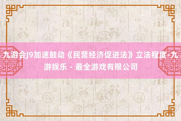 九游会J9加速鼓动《民营经济促进法》立法程度-九游娱乐 - 最全游戏有限公司