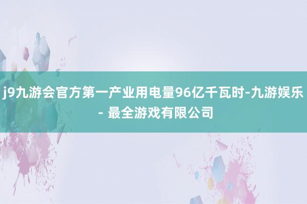 j9九游会官方第一产业用电量96亿千瓦时-九游娱乐 - 最全游戏有限公司