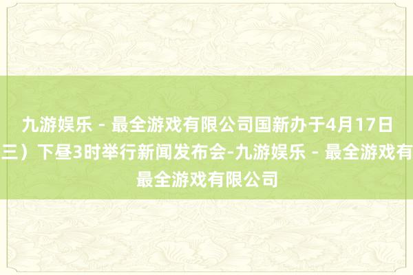 九游娱乐 - 最全游戏有限公司国新办于4月17日（星期三）下昼3时举行新闻发布会-九游娱乐 - 最全游戏有限公司