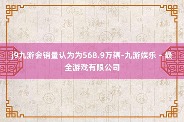 j9九游会销量认为为568.9万辆-九游娱乐 - 最全游戏有限公司