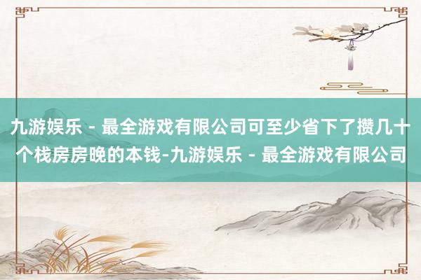 九游娱乐 - 最全游戏有限公司可至少省下了攒几十个栈房房晚的本钱-九游娱乐 - 最全游戏有限公司