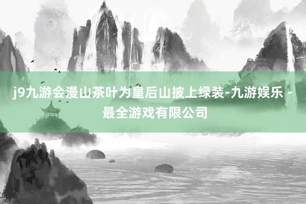 j9九游会漫山茶叶为皇后山披上绿装-九游娱乐 - 最全游戏有限公司