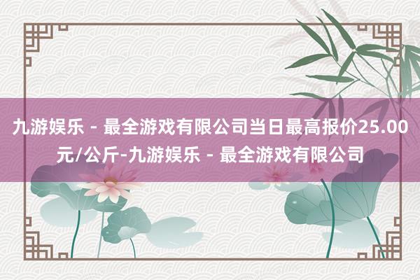 九游娱乐 - 最全游戏有限公司当日最高报价25.00元/公斤-九游娱乐 - 最全游戏有限公司