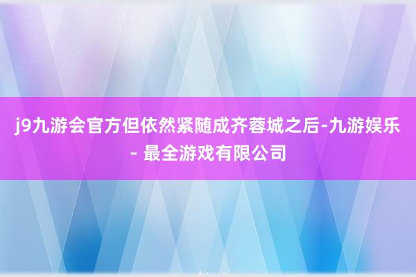 j9九游会官方但依然紧随成齐蓉城之后-九游娱乐 - 最全游戏有限公司