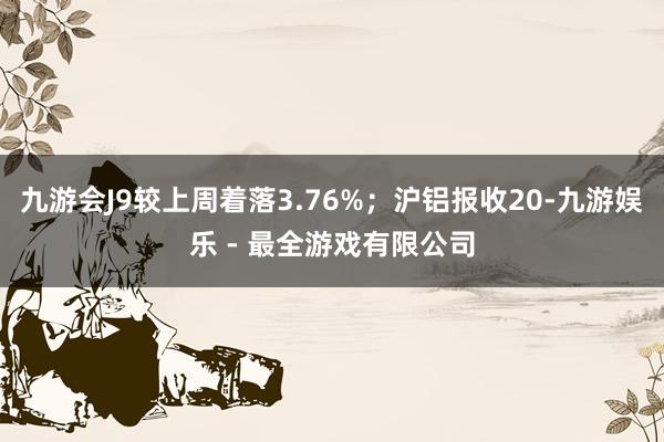 九游会J9较上周着落3.76%；沪铝报收20-九游娱乐 - 最全游戏有限公司