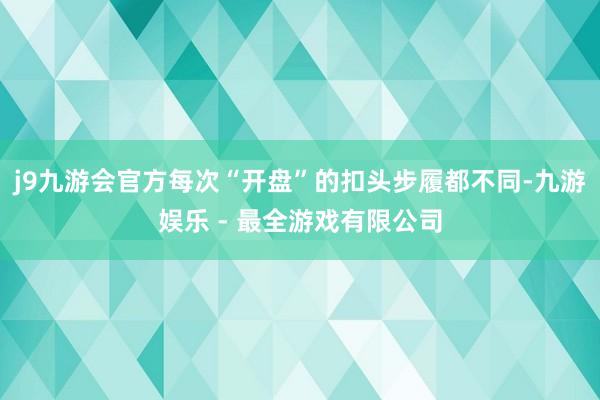 j9九游会官方每次“开盘”的扣头步履都不同-九游娱乐 - 最全游戏有限公司