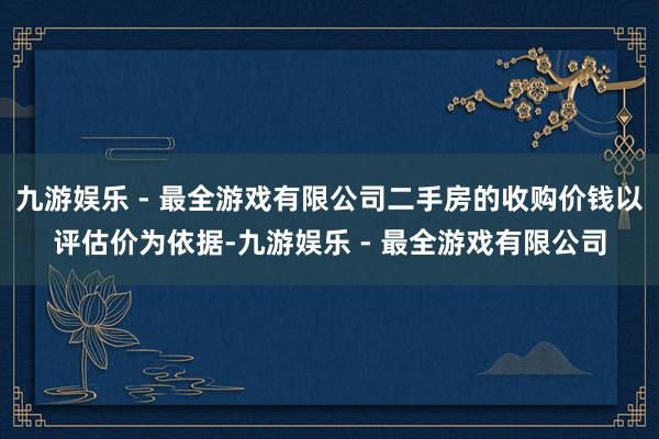 九游娱乐 - 最全游戏有限公司二手房的收购价钱以评估价为依据-九游娱乐 - 最全游戏有限公司