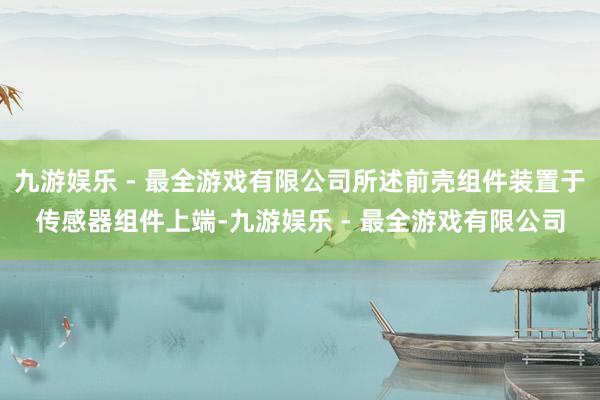 九游娱乐 - 最全游戏有限公司所述前壳组件装置于传感器组件上端-九游娱乐 - 最全游戏有限公司