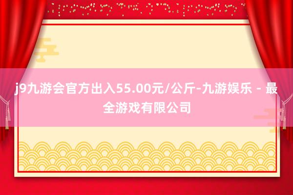 j9九游会官方出入55.00元/公斤-九游娱乐 - 最全游戏有限公司