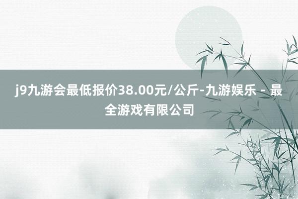 j9九游会最低报价38.00元/公斤-九游娱乐 - 最全游戏有限公司