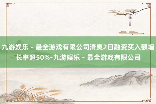 九游娱乐 - 最全游戏有限公司清爽2日融资买入额增长率超50%-九游娱乐 - 最全游戏有限公司