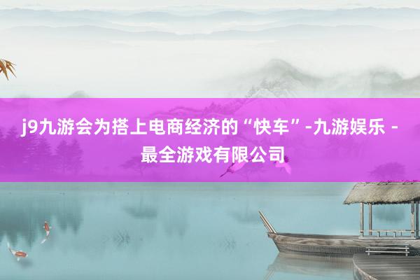 j9九游会　　为搭上电商经济的“快车”-九游娱乐 - 最全游戏有限公司