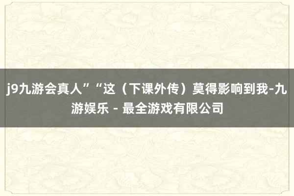 j9九游会真人”“这（下课外传）莫得影响到我-九游娱乐 - 最全游戏有限公司