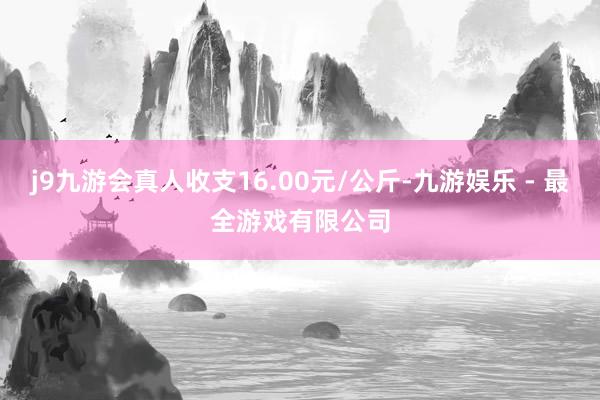 j9九游会真人收支16.00元/公斤-九游娱乐 - 最全游戏有限公司