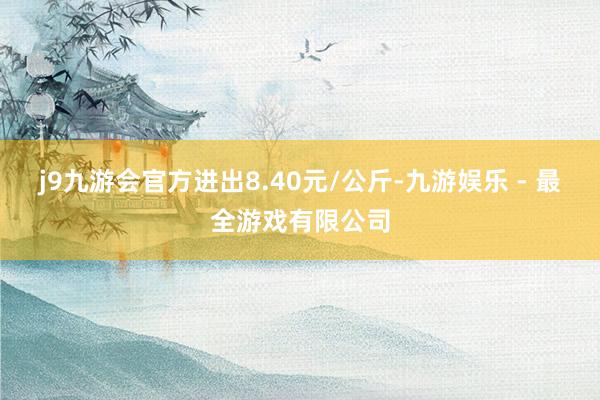 j9九游会官方进出8.40元/公斤-九游娱乐 - 最全游戏有限公司