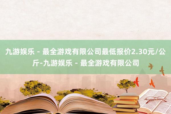 九游娱乐 - 最全游戏有限公司最低报价2.30元/公斤-九游娱乐 - 最全游戏有限公司