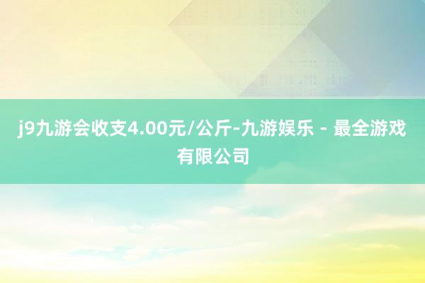 j9九游会收支4.00元/公斤-九游娱乐 - 最全游戏有限公司