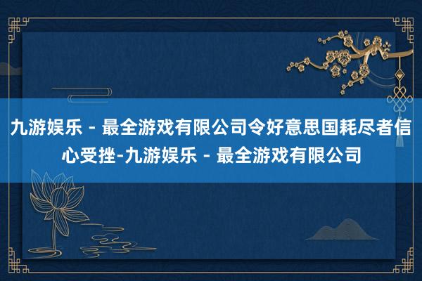 九游娱乐 - 最全游戏有限公司令好意思国耗尽者信心受挫-九游娱乐 - 最全游戏有限公司