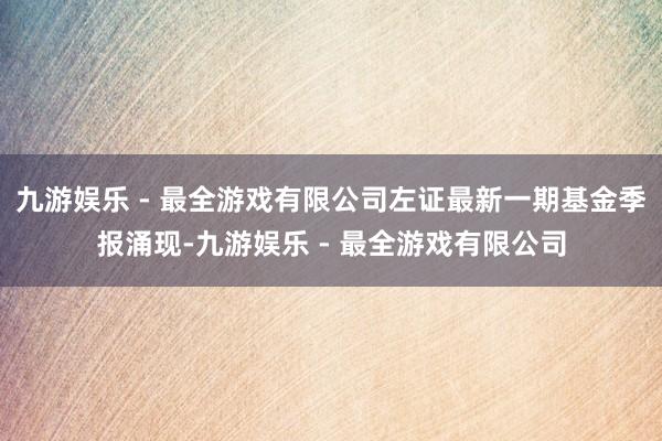 九游娱乐 - 最全游戏有限公司左证最新一期基金季报涌现-九游娱乐 - 最全游戏有限公司