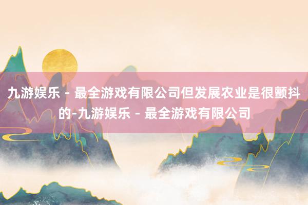 九游娱乐 - 最全游戏有限公司但发展农业是很颤抖的-九游娱乐 - 最全游戏有限公司