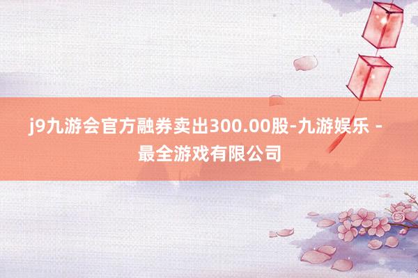 j9九游会官方融券卖出300.00股-九游娱乐 - 最全游戏有限公司