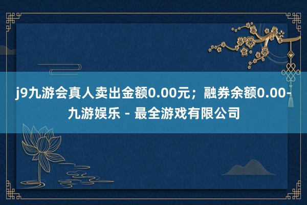 j9九游会真人卖出金额0.00元；融券余额0.00-九游娱乐 - 最全游戏有限公司