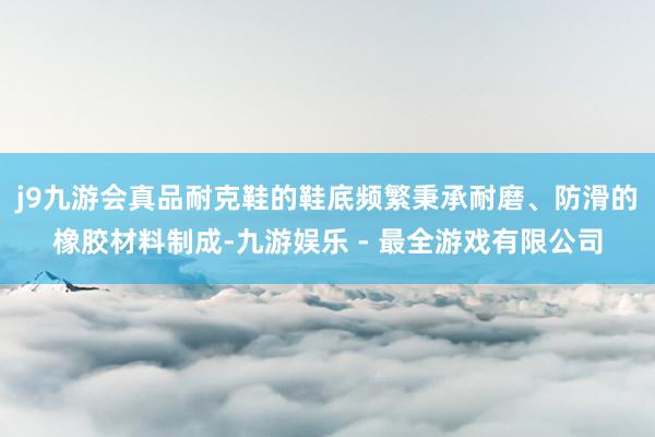 j9九游会真品耐克鞋的鞋底频繁秉承耐磨、防滑的橡胶材料制成-九游娱乐 - 最全游戏有限公司