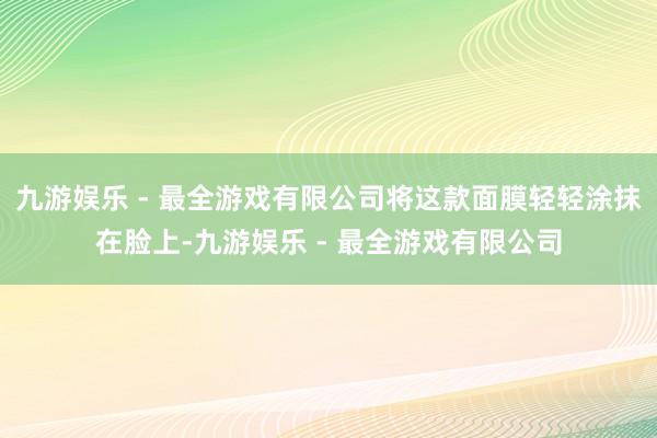 九游娱乐 - 最全游戏有限公司将这款面膜轻轻涂抹在脸上-九游娱乐 - 最全游戏有限公司