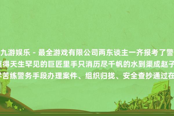 九游娱乐 - 最全游戏有限公司两东谈主一齐报考了警校同样的姿色 相通的志向莫得天生罕见的巨匠里手只消历尽千帆的水到渠成赵子轩 2021年干与公安行状他好学苦练警务手段办理案件、组织归拢、安全查抄通过在奉行中老师自我褪去青涩 不息成长他们用举止践行初心用感踊跃担行状在芳华的赛谈上起劲奔波书写他们的考核故事编   辑 | 虞佳杰    责   编 | 庞振煦核   发 | 胡早玲    来    源 