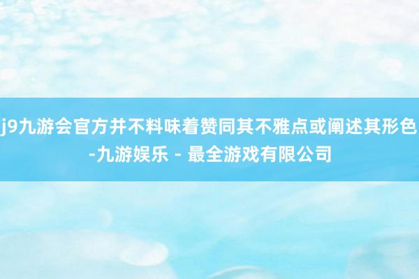 j9九游会官方并不料味着赞同其不雅点或阐述其形色-九游娱乐 - 最全游戏有限公司