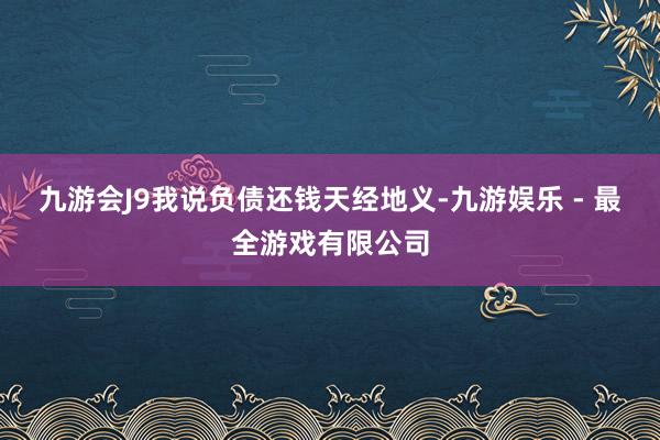 九游会J9我说负债还钱天经地义-九游娱乐 - 最全游戏有限公司