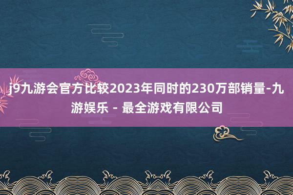 j9九游会官方比较2023年同时的230万部销量-九游娱乐 - 最全游戏有限公司