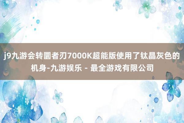 j9九游会转圜者刃7000K超能版使用了钛晶灰色的机身-九游娱乐 - 最全游戏有限公司