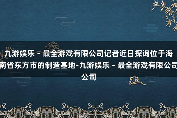 九游娱乐 - 最全游戏有限公司记者近日探询位于海南省东方市的制造基地-九游娱乐 - 最全游戏有限公司