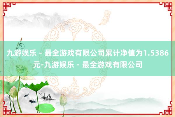 九游娱乐 - 最全游戏有限公司累计净值为1.5386元-九游娱乐 - 最全游戏有限公司