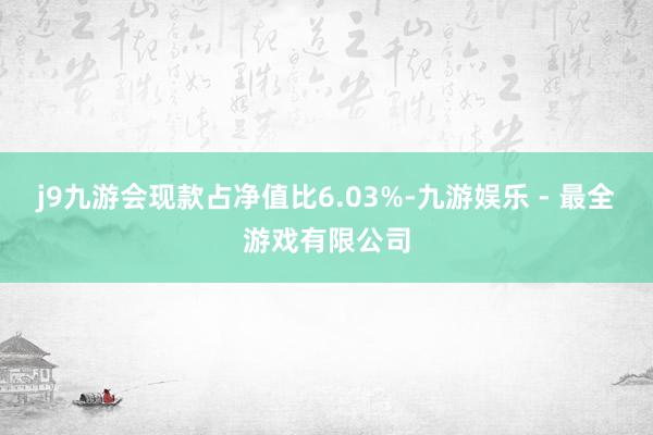 j9九游会现款占净值比6.03%-九游娱乐 - 最全游戏有限公司