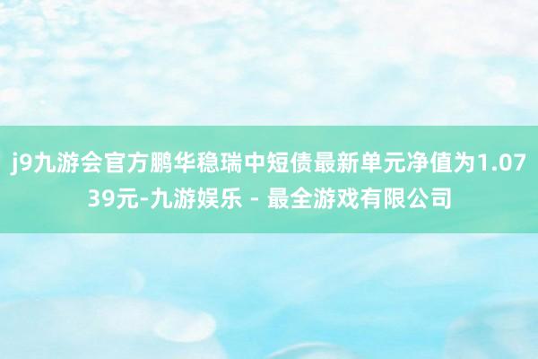 j9九游会官方鹏华稳瑞中短债最新单元净值为1.0739元-九游娱乐 - 最全游戏有限公司