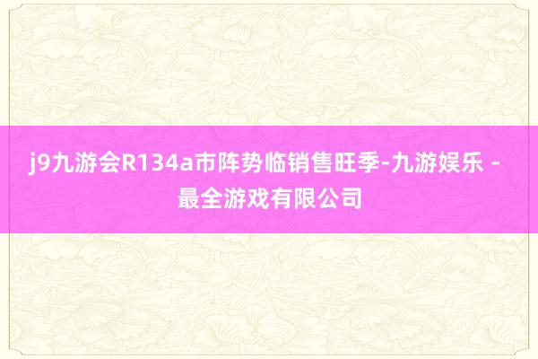 j9九游会R134a市阵势临销售旺季-九游娱乐 - 最全游戏有限公司