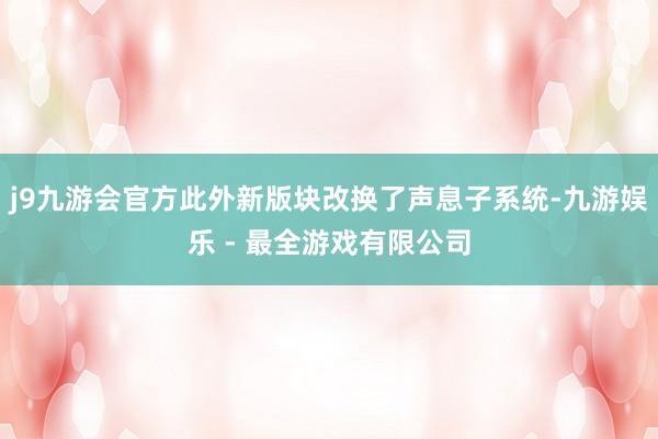 j9九游会官方此外新版块改换了声息子系统-九游娱乐 - 最全游戏有限公司