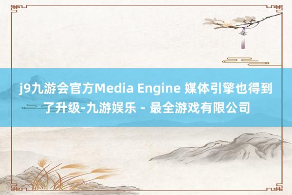 j9九游会官方Media Engine 媒体引擎也得到了升级-九游娱乐 - 最全游戏有限公司