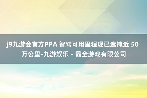 j9九游会官方PPA 智驾可用里程现已遮掩近 50 万公里-九游娱乐 - 最全游戏有限公司