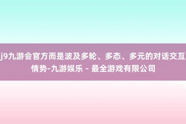 j9九游会官方而是波及多轮、多态、多元的对话交互情势-九游娱乐 - 最全游戏有限公司