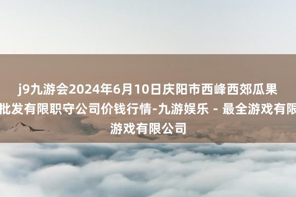 j9九游会2024年6月10日庆阳市西峰西郊瓜果蔬菜批发有限职守公司价钱行情-九游娱乐 - 最全游戏有限公司